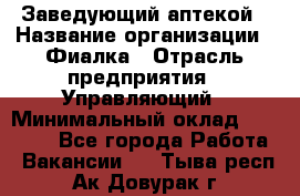 Заведующий аптекой › Название организации ­ Фиалка › Отрасль предприятия ­ Управляющий › Минимальный оклад ­ 50 000 - Все города Работа » Вакансии   . Тыва респ.,Ак-Довурак г.